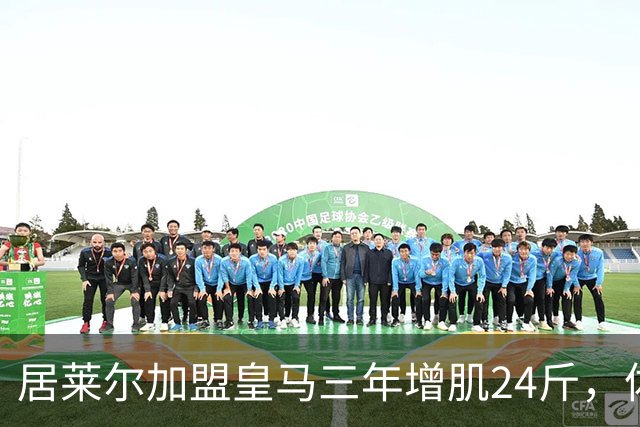 居莱尔加盟皇马三年增肌24斤，体脂率下降2%！西甲赛场上的新星崛起